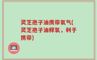 灵芝孢子油携带氧气(灵芝孢子油释氧，利于携带)