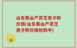 山东泰山产灵芝孢子粉价格(山东泰山产灵芝孢子粉价格抢购中)