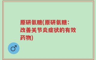 原研氨糖(原研氨糖：改善关节炎症状的有效药物)