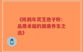 《陈鹤年灵芝孢子粉：品质卓越的健康养生之选》