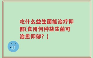 吃什么益生菌能治疗抑郁(食用何种益生菌可治愈抑郁？)