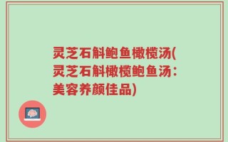 灵芝石斛鲍鱼橄榄汤(灵芝石斛橄榄鲍鱼汤：美容养颜佳品)