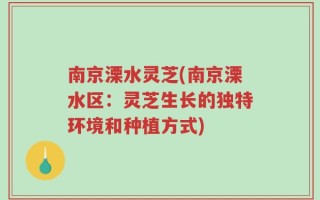 南京溧水灵芝(南京溧水区：灵芝生长的独特环境和种植方式)