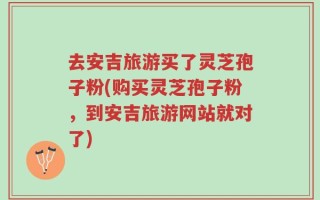 去安吉旅游买了灵芝孢子粉(购买灵芝孢子粉，到安吉旅游网站就对了)