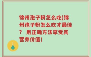 锦州孢子粉怎么吃(锦州孢子粉怎么吃才最佳？ 用正确方法享受其营养价值)