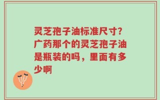 灵芝孢子油标准尺寸？广药那个的灵芝孢子油是瓶装的吗，里面有多少啊