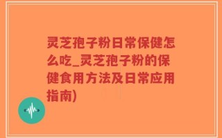 灵芝孢子粉日常保健怎么吃_灵芝孢子粉的保健食用方法及日常应用指南)