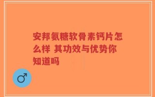 安邦氨糖软骨素钙片怎么样 其功效与优势你知道吗