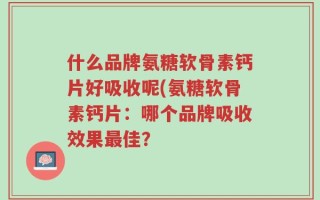 什么品牌氨糖软骨素钙片好吸收呢(氨糖软骨素钙片：哪个品牌吸收效果最佳？
