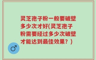 灵芝孢子粉一般要破壁多少次才好(灵芝孢子粉需要经过多少次破壁才能达到最佳效果？)