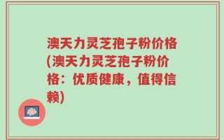 澳天力灵芝孢子粉价格(澳天力灵芝孢子粉价格：优质健康，值得信赖)