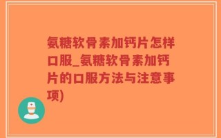 氨糖软骨素加钙片怎样口服_氨糖软骨素加钙片的口服方法与注意事项)