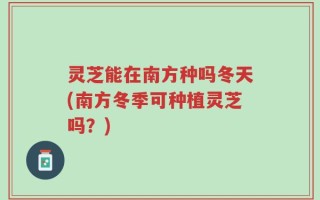 灵芝能在南方种吗冬天(南方冬季可种植灵芝吗？)