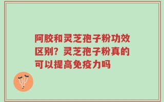 阿胶和灵芝孢子粉功效区别？灵芝孢子粉真的可以提高免疫力吗