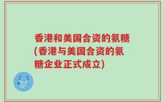 香港和美国合资的氨糖(香港与美国合资的氨糖企业正式成立)