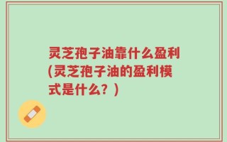 灵芝孢子油靠什么盈利(灵芝孢子油的盈利模式是什么？)
