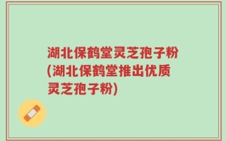 湖北保鹤堂灵芝孢子粉(湖北保鹤堂推出优质灵芝孢子粉)
