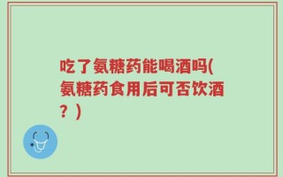 吃了氨糖药能喝酒吗(氨糖药食用后可否饮酒？)