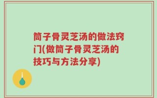 筒子骨灵芝汤的做法窍门(做筒子骨灵芝汤的技巧与方法分享)