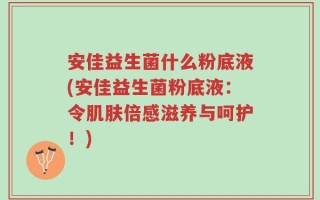 安佳益生菌什么粉底液(安佳益生菌粉底液：令肌肤倍感滋养与呵护！)