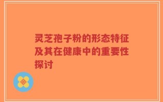 灵芝孢子粉的形态特征及其在健康中的重要性探讨