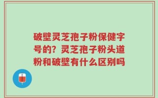 破壁灵芝孢子粉保健字号的？灵芝孢子粉头道粉和破壁有什么区别吗