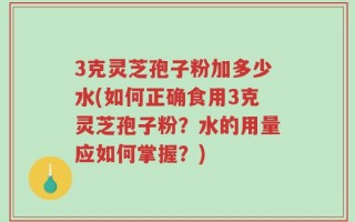 3克灵芝孢子粉加多少水(如何正确食用3克灵芝孢子粉？水的用量应如何掌握？)