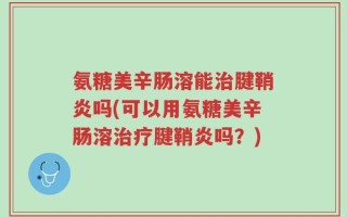 氨糖美辛肠溶能治腱鞘炎吗(可以用氨糖美辛肠溶治疗腱鞘炎吗？)
