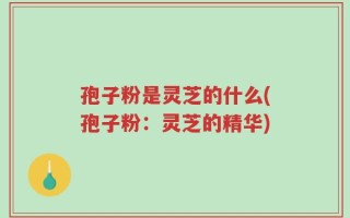 孢子粉是灵芝的什么(孢子粉：灵芝的精华)