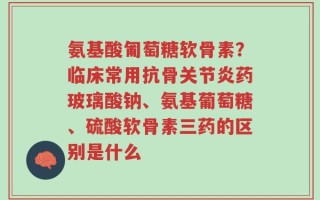 氨基酸匍萄糖软骨素？临床常用抗骨关节炎药玻璃酸钠、氨基葡萄糖、硫酸软骨素三药的区别是什么