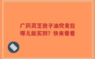 广药灵芝孢子油究竟在哪儿能买到？快来看看