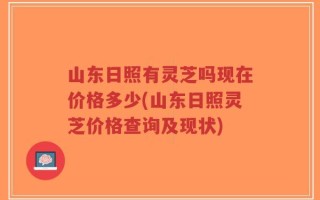 山东日照有灵芝吗现在价格多少(山东日照灵芝价格查询及现状)