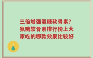 三倍增强氨糖软骨素？氨糖软骨素排行榜上大家吃的哪款效果比较好