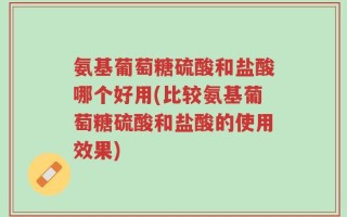 氨基葡萄糖硫酸和盐酸哪个好用(比较氨基葡萄糖硫酸和盐酸的使用效果)