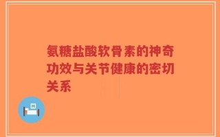 氨糖盐酸软骨素的神奇功效与关节健康的密切关系