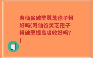 寿仙谷破壁灵芝孢子粉好吗(寿仙谷灵芝孢子粉破壁提高吸收好吗？)