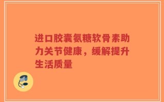 进口胶囊氨糖软骨素助力关节健康，缓解提升生活质量