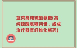 蓝湾高纯硫酸氨糖(高纯硫酸氨糖问世，或成治疗器官纤维化新药)