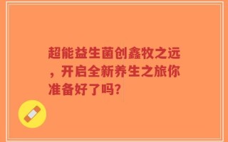 超能益生菌创鑫牧之远，开启全新养生之旅你准备好了吗？