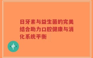 日牙素与益生菌的完美结合助力口腔健康与消化系统平衡
