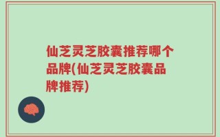 仙芝灵芝胶囊推荐哪个品牌(仙芝灵芝胶囊品牌推荐)