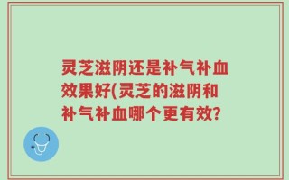 灵芝滋阴还是补气补血效果好(灵芝的滋阴和补气补血哪个更有效？