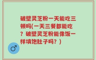 破壁灵芝粉一天能吃三顿吗(一天三餐都能吃？破壁灵芝粉能像饭一样填饱肚子吗？)