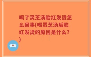 喝了灵芝汤脸红发烫怎么回事(喝灵芝汤后脸红发烫的原因是什么？)