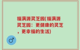 福满源灵芝园(福满源灵芝园：更健康的灵芝，更幸福的生活)