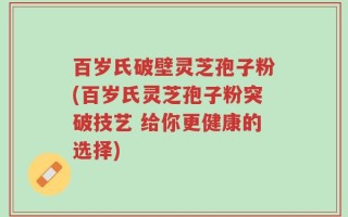 百岁氏破壁灵芝孢子粉(百岁氏灵芝孢子粉突破技艺 给你更健康的选择)
