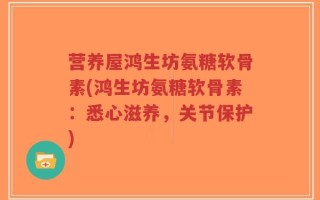 营养屋鸿生坊氨糖软骨素(鸿生坊氨糖软骨素：悉心滋养，关节保护)