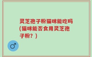灵芝孢子粉猫咪能吃吗(猫咪能否食用灵芝孢子粉？)