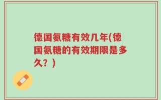 德国氨糖有效几年(德国氨糖的有效期限是多久？)