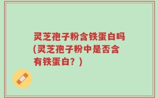 灵芝孢子粉含铁蛋白吗(灵芝孢子粉中是否含有铁蛋白？)